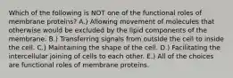 Which of the following is NOT one of the functional roles of membrane proteins? A.) Allowing movement of molecules that otherwise would be excluded by the lipid components of the membrane. B.) Transferring signals from outside the cell to inside the cell. C.) Maintaining the shape of the cell. D.) Facilitating the intercellular joining of cells to each other. E.) All of the choices are functional roles of membrane proteins.