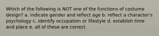 Which of the following is NOT one of the functions of costume design? a. indicate gender and reflect age b. reflect a character's psychology c. identify occupation or lifestyle d. establish time and place e. all of these are correct
