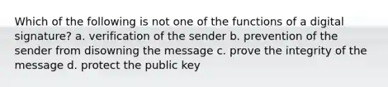 Which of the following is not one of the functions of a digital signature? a. verification of the sender b. prevention of the sender from disowning the message c. prove the integrity of the message d. protect the public key