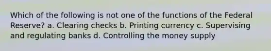 Which of the following is not one of the functions of the Federal Reserve? a. Clearing checks b. Printing currency c. Supervising and regulating banks d. Controlling the money supply