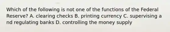 Which of the following is not one of the functions of the Federal Reserve? A. clearing checks B. printing currency C. supervising a nd regulating banks D. controlling the money supply