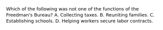 Which of the following was not one of the functions of the Freedman's Bureau? A. Collecting taxes. B. Reuniting families. C. Establishing schools. D. Helping workers secure labor contracts.