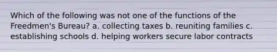 Which of the following was not one of the functions of the Freedmen's Bureau? a. collecting taxes b. reuniting families c. establishing schools d. helping workers secure labor contracts