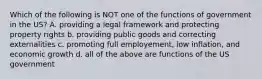 Which of the following is NOT one of the functions of government in the US? A. providing a legal framework and protecting property rights b. providing public goods and correcting externalities c. promoting full employement, low inflation, and economic growth d. all of the above are functions of the US government