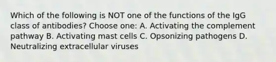 Which of the following is NOT one of the functions of the IgG class of antibodies? Choose one: A. Activating the complement pathway B. Activating mast cells C. Opsonizing pathogens D. Neutralizing extracellular viruses