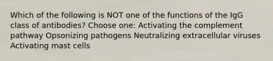 Which of the following is NOT one of the functions of the IgG class of antibodies? Choose one: Activating the complement pathway Opsonizing pathogens Neutralizing extracellular viruses Activating mast cells