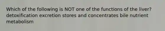 Which of the following is NOT one of the functions of the liver? detoxification excretion stores and concentrates bile nutrient metabolism
