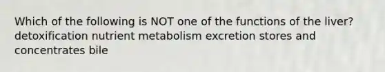 Which of the following is NOT one of the functions of the liver? detoxification nutrient metabolism excretion stores and concentrates bile