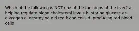 Which of the following is NOT one of the functions of the liver? a. helping regulate blood cholesterol levels b. storing glucose as glycogen c. destroying old red blood cells d. producing red blood cells