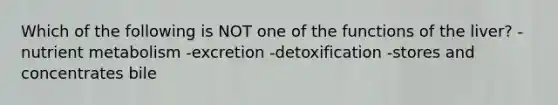 Which of the following is NOT one of the functions of the liver? -nutrient metabolism -excretion -detoxification -stores and concentrates bile