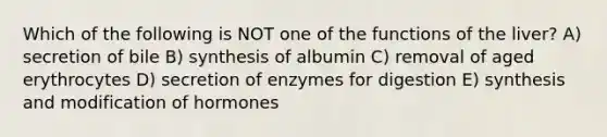 Which of the following is NOT one of the functions of the liver? A) secretion of bile B) synthesis of albumin C) removal of aged erythrocytes D) secretion of enzymes for digestion E) synthesis and modification of hormones