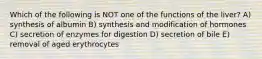 Which of the following is NOT one of the functions of the liver? A) synthesis of albumin B) synthesis and modification of hormones C) secretion of enzymes for digestion D) secretion of bile E) removal of aged erythrocytes