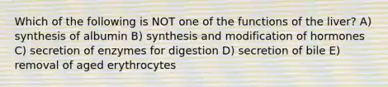 Which of the following is NOT one of the functions of the liver? A) synthesis of albumin B) synthesis and modification of hormones C) secretion of enzymes for digestion D) secretion of bile E) removal of aged erythrocytes