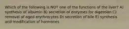 Which of the following is NOT one of the functions of the liver? A) synthesis of albumin B) secretion of enzymes for digestion C) removal of aged erythrocytes D) secretion of bile E) synthesis and modification of hormones