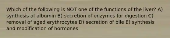 Which of the following is NOT one of the functions of the liver? A) synthesis of albumin B) secretion of enzymes for digestion C) removal of aged erythrocytes D) secretion of bile E) synthesis and modification of hormones