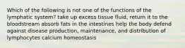 Which of the following is not one of the functions of the lymphatic system? take up excess tissue fluid, return it to the bloodstream absorb fats in the intestines help the body defend against disease production, maintenance, and distribution of lymphocytes calcium homeostasis