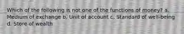 Which of the following is not one of the functions of money? a. Medium of exchange b. Unit of account c. Standard of well-being d. Store of wealth