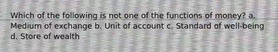 Which of the following is not one of the functions of money? a. Medium of exchange b. Unit of account c. Standard of well-being d. Store of wealth
