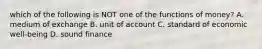 which of the following is NOT one of the functions of money? A. medium of exchange B. unit of account C. standard of economic well-being D. sound finance