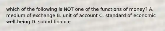 which of the following is NOT one of the functions of money? A. medium of exchange B. unit of account C. standard of economic well-being D. sound finance