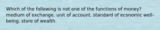 Which of the following is not one of the functions of money? medium of exchange. unit of account. standard of economic well-being. store of wealth.