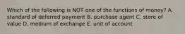 Which of the following is NOT one of the functions of money? A. standard of deferred payment B. purchase agent C. store of value D. medium of exchange E. unit of account