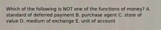 Which of the following is NOT one of the functions of money? A. standard of deferred payment B. purchase agent C. store of value D. medium of exchange E. unit of account