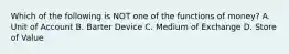 Which of the following is NOT one of the functions of money? A. Unit of Account B. Barter Device C. Medium of Exchange D. Store of Value