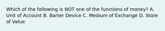 Which of the following is NOT one of the functions of money? A. Unit of Account B. Barter Device C. Medium of Exchange D. Store of Value