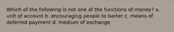 Which of the following is not one of the functions of money? a. ​unit of account b. ​encouraging people to barter c. ​means of deferred payment d. ​medium of exchange