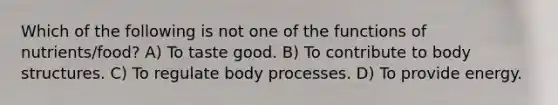 Which of the following is not one of the functions of nutrients/food? A) To taste good. B) To contribute to body structures. C) To regulate body processes. D) To provide energy.