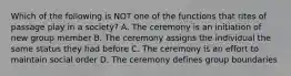 Which of the following is NOT one of the functions that rites of passage play in a society? A. The ceremony is an initiation of new group member B. The ceremony assigns the individual the same status they had before C. The ceremony is an effort to maintain social order D. The ceremony defines group boundaries