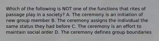 Which of the following is NOT one of the functions that rites of passage play in a society? A. The ceremony is an initiation of new group member B. The ceremony assigns the individual the same status they had before C. The ceremony is an effort to maintain social order D. The ceremony defines group boundaries