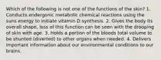 Which of the following is not one of the functions of the skin? 1. Conducts endergonic metabolic chemical reactions using the suns energy to initiate vitamin D synthesis. 2. Gives the body its overall shape, loss of this function can be seen with the drooping of skin with age. 3. Holds a portion of the bloods total volume to be shunted (diverted) to other organs when needed. 4. Delivers important information about our environmental conditions to our brains.