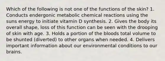 Which of the following is not one of the functions of the skin? 1. Conducts endergonic metabolic chemical reactions using the suns energy to initiate vitamin D synthesis. 2. Gives the body its overall shape, loss of this function can be seen with the drooping of skin with age. 3. Holds a portion of the bloods total volume to be shunted (diverted) to other organs when needed. 4. Delivers important information about our environmental conditions to our brains.