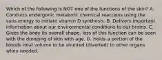 Which of the following is NOT one of the functions of the skin? A. Conducts endergonic metabolic chemical reactions using the suns energy to initiate vitamin D synthesis. B. Delivers important information about our environmental conditions to our brains. C. Gives the body its overall shape, loss of this function can be seen with the drooping of skin with age. D. Holds a portion of the bloods total volume to be shunted (diverted) to other organs when needed.