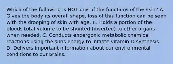 Which of the following is NOT one of the functions of the skin? A. Gives the body its overall shape, loss of this function can be seen with the drooping of skin with age. B. Holds a portion of the bloods total volume to be shunted (diverted) to other organs when needed. C. Conducts endergonic metabolic chemical reactions using the suns energy to initiate vitamin D synthesis. D. Delivers important information about our environmental conditions to our brains.