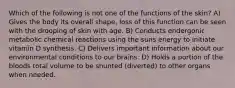 Which of the following is not one of the functions of the skin? A) Gives the body its overall shape, loss of this function can be seen with the drooping of skin with age. B) Conducts endergonic metabolic chemical reactions using the suns energy to initiate vitamin D synthesis. C) Delivers important information about our environmental conditions to our brains. D) Holds a portion of the bloods total volume to be shunted (diverted) to other organs when needed.