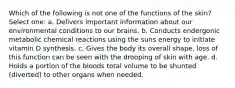 Which of the following is not one of the functions of the skin? Select one: a. Delivers important information about our environmental conditions to our brains. b. Conducts endergonic metabolic chemical reactions using the suns energy to initiate vitamin D synthesis. c. Gives the body its overall shape, loss of this function can be seen with the drooping of skin with age. d. Holds a portion of the bloods total volume to be shunted (diverted) to other organs when needed.