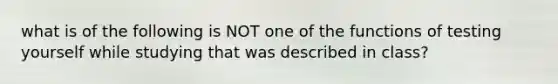 what is of the following is NOT one of the functions of testing yourself while studying that was described in class?