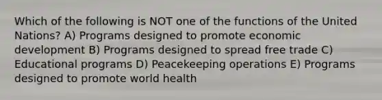 Which of the following is NOT one of the functions of the United Nations? A) Programs designed to promote economic development B) Programs designed to spread free trade C) Educational programs D) Peacekeeping operations E) Programs designed to promote world health