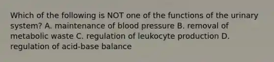 Which of the following is NOT one of the functions of the urinary system? A. maintenance of blood pressure B. removal of metabolic waste C. regulation of leukocyte production D. regulation of acid-base balance