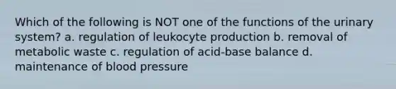 Which of the following is NOT one of the functions of the urinary system? a. regulation of leukocyte production b. removal of metabolic waste c. regulation of acid-base balance d. maintenance of <a href='https://www.questionai.com/knowledge/kD0HacyPBr-blood-pressure' class='anchor-knowledge'>blood pressure</a>