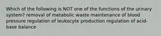 Which of the following is NOT one of the functions of the urinary system? removal of metabolic waste maintenance of blood pressure regulation of leukocyte production regulation of acid-base balance