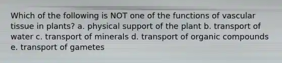 Which of the following is NOT one of the functions of vascular tissue in plants? a. physical support of the plant b. transport of water c. transport of minerals d. transport of organic compounds e. transport of gametes