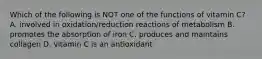 Which of the following is NOT one of the functions of vitamin C? A. involved in oxidation/reduction reactions of metabolism B. promotes the absorption of iron C. produces and maintains collagen D. vitamin C is an antioxidant