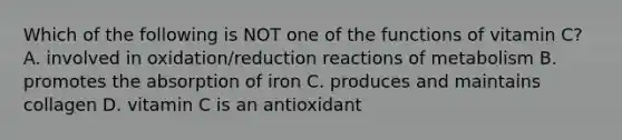 Which of the following is NOT one of the functions of vitamin C? A. involved in oxidation/reduction reactions of metabolism B. promotes the absorption of iron C. produces and maintains collagen D. vitamin C is an antioxidant