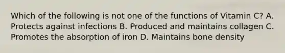 Which of the following is not one of the functions of Vitamin C? A. Protects against infections B. Produced and maintains collagen C. Promotes the absorption of iron D. Maintains bone density