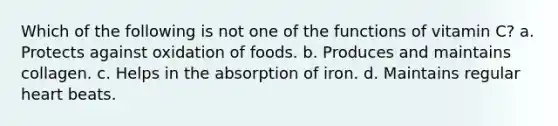 Which of the following is not one of the functions of vitamin C? a. Protects against oxidation of foods. b. Produces and maintains collagen. c. Helps in the absorption of iron. d. Maintains regular heart beats.