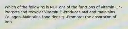Which of the following is NOT one of the functions of vitamin C? -Protects and recycles Vitamin E -Produces and and maintains Collagen -Maintains bone density -Promotes the absorption of Iron
